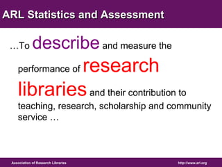 ARL Statistics and Assessment 
…To describe and measure the 
performance of research 
libraries and their contribution to 
teaching, research, scholarship and community 
service … 
Association of Research Libraries http://www.arl.org 
 