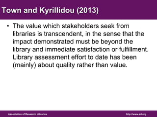 Town and Kyrillidou (2013) 
• The value which stakeholders seek from 
libraries is transcendent, in the sense that the 
impact demonstrated must be beyond the 
library and immediate satisfaction or fulfillment. 
Library assessment effort to date has been 
(mainly) about quality rather than value. 
http://www.arl.org 
Association of Research Libraries 
 