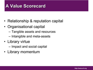 http://www.arl.org 
A Value Scorecard 
• Relationship & reputation capital 
• Organisational capital 
– Tangible assets and resources 
– Intangible and meta-assets 
• Library virtue 
– Impact and social capital 
• Library momentum 
 