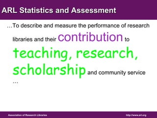 ARL Statistics and Assessment 
…To describe and measure the performance of research 
libraries and their contribution to 
teaching, research, 
scholarship and community service 
… 
Association of Research Libraries http://www.arl.org 
 