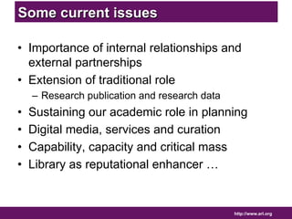 http://www.arl.org 
Some current issues 
• Importance of internal relationships and 
external partnerships 
• Extension of traditional role 
– Research publication and research data 
• Sustaining our academic role in planning 
• Digital media, services and curation 
• Capability, capacity and critical mass 
• Library as reputational enhancer … 
 