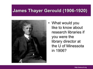 James Thayer Gerould (1906-1920) 
• What would you 
like to know about 
research libraries if 
you were the 
library director at 
the U of Minessota 
in 1906? 
http://www.arl.org 
 