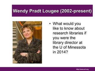 Wendy Pradt Lougee (2002-present) 
• What would you 
like to know about 
research libraries if 
you were the 
library director at 
the U of Minessota 
in 2014? 
http://www.arl.org 
 