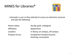 MINES for Libraries®
.. intercepts a user as they attempt to access an electronic resource
and asks the following:
Patron status:
Affiliation:
Location:
Purpose of use:

faculty, grad, undergrad
department
in library, on campus, off campus
funded/non-funded research,
teaching, coursework

1

 