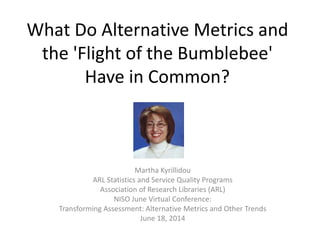 What Do Alternative Metrics and
the 'Flight of the Bumblebee'
Have in Common?
Martha Kyrillidou
ARL Statistics and Service Quality Programs
Association of Research Libraries (ARL)
NISO June Virtual Conference:
Transforming Assessment: Alternative Metrics and Other Trends
June 18, 2014
 