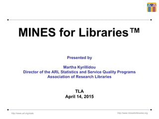 http://www.arl.org/stats http://www.minesforlibraries.org
MINES for Libraries™
Presented by
Martha Kyrillidou
Director of the ARL Statistics and Service Quality Programs
Association of Research Libraries
TLA
April 14, 2015
 
