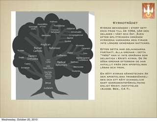 Kyrkotr?det
                              Kyrkan bevarades i stort sett
                              enig fram till ?r 1054, n?r den
                              delades i v?st och ?st. ?ven
                              efter splittringen erk?nde
                              kyrkorna varandra men ?rade
                              inte l?ngre gemensam nattvard.

                              Efter detta har delningarna
                              fortsatt. Alla grenar i detta
                              tr?d kan vi inte erk?nna som
                              delaktiga i Kristi kyrka. De ?r
                              d?da grenar eftersom de har
                              avfallit fr?n den apostoliska
                              l?ran och tron.

                              En r?tt kyrkas k?nnetecken ?r
                              den apostoliska trosbek?nnel-
                              sen och ett r?tt evangelium
                              samt sakramentsf?rvaltning
                              enligt Kristi instiftelse
                              (Augsb. Bek., CA 7).




Wednesday, October 20, 2010
 
