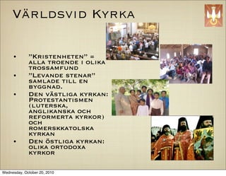 V?rldsvid Kyrka

     ?       Kristenheten =
             alla troende i olika
             trossamfund
     ?       Levande stenar
             samlade till en
             byggnad.
     ?       Den v?stliga kyrkan:
             Protestantismen
             (luterska,
             anglikanska och
             reformerta kyrkor)
             och
             romerskkatolska
             kyrkan
     ?       Den ?stliga kyrkan:
             olika ortodoxa
             kyrkor

Wednesday, October 20, 2010
 