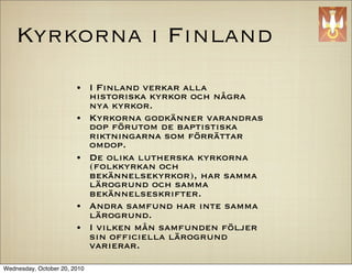 Kyrkorna i Finland
                        ?     I Finland verkar alla
                              historiska kyrkor och n?gra
                              nya kyrkor.
                        ?     Kyrkorna godk?nner varandras
                              dop f?rutom de baptistiska
                              riktningarna som f?rr?ttar
                              omdop.
                        ?     De olika lutherska kyrkorna
                              (folkkyrkan och
                              bek?nnelsekyrkor), har samma
                              l?rogrund och samma
                              bek?nnelseskrifter.
                        ?     Andra samfund har inte samma
                              l?rogrund.
                        ?     I vilken m?n samfunden f?ljer
                              sin of?ciella l?rogrund
                              varierar.

Wednesday, October 20, 2010
 