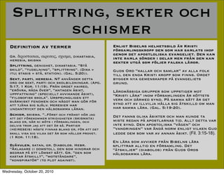 Splittring, sekter och
            schismer
   De?nition av termer                              Enligt Bibelns helhetsbild ?r Kristi
                                                    f?rsamlingskropp den som har samlats ihop
   Gr. Ħɦ֦ϦҦӦҦɦ, ɦѦŦҦŦ?, Ҧ֦ɦҦ̦, dikastasia,
                                                    genom det apostloliska evangeliet. Den kan
   heresia, skisma                                  inte ramla s?nder i delar men fr?n den kan
                                                    sekter utg? som f?ljer falska l?ror.
   Splittring, oenighet, dikastasia. St?
   skild, tudelning, splittring. (Dika =       Guds Ord kallar och samlar av alla folk
   itu; stasis = st?, station). (Gal. 5:20)).       till den enda Kristi kropp som ?nns. Ordet
   Sekt, parti, heresia. NT anv?nder detta          bygger nya gemenskaper p? evangeliets
   ord om sekt, parti och skolbildningar. (Apg.     grund.
   5:17, 1 Kor. 11:19). Fr?n ordet haireo,
   er?vra, r?da ?ver, antagen ?sikt,             L?rom?ssiga grupper som uppstiger mot
   uppfattning (speciellt avvikande ?sikt),        Kristi l?ra inom f?rsamlingen ?r k?ttets
   ?loso?sk skola. Ursprungligen ett              verk och d?rmed synd. P? samma s?tt ?r det
   sv?rmiskt fenomen och n?got man g?r f?r
   att tj?na sig sj?lv. Heresier har                synd att av illvilja h?lla sig ?tskilld om man
   undantryckt den h?lsosamma l?ran.                har samma l?ra. (Gal. 5:19-20).
   Schism, skisma. ..F?rst och fr?mst h?r jag      Det fanns olika ?sikter och man kunde ta
   att det f?rekommer stridigheter (skismata)
   bland er, n?r ni m?ts i f?rsamlingen, och        miste redan p? apostlarnas tid. Allt detta var
   delvis tror jag att det ?r s?. Partier           inte synd. Den apostoliska v?gen och
   (heireseis) m?ste ?nnas bland er, f?r att det    vandringen var ?nd? norm enligt vilken Gud
   skall visa sig vilka det ?r som h?ller provet.   ledde dem som var av annan ?sikt. (Fil. 3:15-18).
   (1 Kor. 11:18).
                                                    En l?ra som avviker fr?n Bibelns l?ra
   Dj?vulen, satan, gr. Diabolos. Hebr.             splittrar alltid en f?rsamling. Det
   ?klagare (i domstol), den som hindrar och       ?tskiljer (diabolos) fr?n Guds Ords
   bedrar p? ett l?mskt s?tt. Gr. den som          h?lsosamma l?ra.
   kastar ?tskillt, motst?ndare,
   konspirat?r (to plot against).

Wednesday, October 20, 2010
 