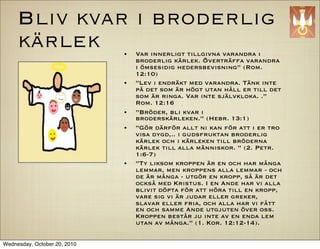 Bliv kvar i broderlig
     k?rlek                   ?   Var innerligt tillgivna varandra i
                                  broderlig k?rlek. ?vertr?ffa varandra
                                  i ?msesidig hedersbevisning (Rom.
                                  12:10)
                              ?   Lev i endr?kt med varandra. T?nk inte
                                  p? det som ?r h?gt utan h?ll er till det
                                  som ?r ringa. Var inte sj?lvkloka. .
                                  Rom. 12:16
                              ?   Br?der, bli kvar i
                                  brodersk?rleken. (Hebr. 13:1)
                              ?   G?r d?rf?r allt ni kan f?r att i er tro
                                  visa dygd,.. i gudsfruktan broderlig
                                  k?rlek och i k?rleken till br?derna
                                  k?rlek till alla m?nniskor.  (2. Petr.
                                  1:6-7)
                              ?   Ty liksom kroppen ?r en och har m?nga
                                  lemmar, men kroppens alla lemmar - och
                                  de ?r m?nga - utg?r en kropp, s? ?r det
                                  ocks? med Kristus. I en Ande har vi alla
                                  blivit d?pta f?r att h?ra till en kropp,
                                  vare sig vi ?r judar eller greker,
                                  slavar eller fria, och alla har vi f?tt
                                  en och samme Ande utgjuten ?ver oss.
                                  Kroppen best?r ju inte av en enda lem
                                  utan av m?nga. (1. Kor. 12:12-14).

Wednesday, October 20, 2010
 