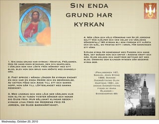 Sin enda
                                             grund har
                                               kyrkan
                                                         4. N?r l?gn och v?ld f?rmeras var ?r d? jordens
                                                         salt? Vem hj?lper och vem helar vid v?rldens
                                                         s?nderfall? M? kyrkan bli som fordom ett hj?rta
                                                         och en sj?l, en fristad mitt i oron, f?r sanningen
                                                         ett v?rn
                                                         5.Guds kyrka ?r gemenskap med Fadern och hans
                                                         Son, det sk?dar hon och erfar i Andens kraft och
                                                         n?d. Guds helgon och martyrer betygar det med
                                                         blod. Omkring dem sjunger rymden d?r segerns
    1. Sin enda grund har kyrkan i Kristus, Fr?lsaren.   kyrka bor.
    Hon ?r hans egen byggnad, den nya skapelsen.
    I v?rlden som han l?ste fr?n m?rkret med sitt
    blod, blev hon den brud han kr?nte med evangelii
    ord.                                                          (Psalmboken 167,
                                                                Samuel John Stone
    2. Fast spridd i m?nga l?nder ?r kyrkan endast                   1866. Svensk
    en och har en enda Herre och en bek?nnelse.                  ?vers?ttning Olov
    Av vatten f?dd och Ande till ett och samma                   Hartman 1981, en
    hopp, hon g?r till l?fteslandet med samma                   annan ?vers?ttning
    resekost.                                                       ?nns av Anna
                                                                      ?lander i
    3. Med undran och med l?je ser v?rlden hur                     Sionsharpan 68)
    hon slits av tusen tvister s?nder och nekar
    sig Guds frid. Hur s?llsamt klingar orden i
    kyrkor utan fred om Herrens frid p?
    jorden, om Guds barmh?rtighet.




Wednesday, October 20, 2010
 