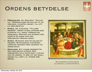 Ordens betydelse
    ?   F?rsamling, gr. Ekklesia, kallad
        ut. F?rsamlingen ?r kallad ut ur
        v?rlden, utanf?r l?gret, till ett
        liv med Kristus.
    ?   Kyrka, gr. kyriakhe, Tillh?r
        Herren. Ordet kyrka anv?nds som
        synonym till ordet f?rsamling
        (ekklesia). Skriver man Kyrkan med
        stort K s? avser man den
        v?rldsvida f?rsamlingen.
    ?   Kyrka. Byggnad som ?r helgad ?t
        Herren. Byggnadens historiska
        urprung kommer fr?n hemmen vid
        medelhavet.
    ?   Guds rike. Ett vidare begrepp ?n
        den v?rldsvida kyrkan. Den
        inbegriper hela Guds rike i himlen
        och p? jorden. Vi ber att det skall
        komma till v?rt liv i Fader V?r
        b?nen.
                                               Wittenbergs stadskyrkas
                                              altartavla, Lukas Cranach.


Wednesday, October 20, 2010
 