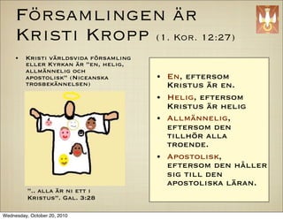 F?rsamlingen ?r
     Kristi Kropp (1. Kor. 12:27)
     ?   Kristi v?rldsvida f?rsamling
         eller Kyrkan ?r en, helig,
         allm?nnelig och
         apostolisk (Niceanska         ?   En, eftersom
         trosbek?nnelsen)                   Kristus ?r en.
                                        ?   Helig, eftersom
                                            Kristus ?r helig
                                        ?   Allm?nnelig,
                                            eftersom den
                                            tillh?r alla
                                            troende.
                                        ?   Apostolisk,
                                            eftersom den h?ller
                                            sig till den
                                            apostoliska l?ran.
          .. alla ?r ni ett i
          Kristus. Gal. 3:28

Wednesday, October 20, 2010
 