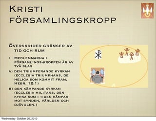Kristi
     f?rsamlingskropp

     ?verskrider gr?nser av
       tid och rum
     ?  Medlemmarna i
        f?rsamlings-kroppen ?r av
        tv? slag
     a) den triumferande kyrkan
        (ecclesia triumphans, de
        heliga som kommit fram,
        Hebr. 12:1)
     b) den k?mpande kyrkan
        (ecclesia militans, den
        kyrka som i tiden k?mpar
        mot synden, v?rlden och
        dj?vulen.)


Wednesday, October 20, 2010
 
