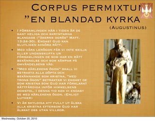 Corpus permixtum
                en blandad kyrka
       ?   I f?rsamlingen h?r i tiden ?r de
                                                 (Augustinus)
           sant heliga och skrymtarna
           blandade (?kerns ogr?s Matt.
           13:24-30). Endast Gud kan
           slutligen avg?ra r?tt.
       ?   Med v?ra ler?gon f?r vi inte skilja
           eller undanskuffa ur
           f?rsamlingen de som har en r?tt
           bek?nnelse och som k?mpar p?
           omv?ndelsens v?g.
       ?   Med k?rlekens ?gon skall vi
           betrakta alla d?pta och
           bek?nnande som kristna, med
           trons ?gon betraktar vi endast de
           som kristna som Gud har f?rklarat
           r?ttf?rdiga inf?r himmelsens
           domstol. I denna tid kan vi endast
           se med k?rlekens ?gon. (Enligt
           Luther)
       ?   Vi ?r skyldiga att fullt ut ?lska
           alla kristna eftersom Gud har
           ?lskat oss utan villkor.

Wednesday, October 20, 2010
 