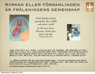 Kyrkan eller f?rsamlingen
     ?r fr?lsningens gemenskap
                               Guds kyrkas fasta
                              grundval, dess sk?ld
                                och v?rn i strid
                                ?r Herren Jesus
                               Kristus, Guds Son
                                 fr?n evig tid.
                                  (Sionsharpan 68)




          "Jag har f?tt all makt i himlen och p? jorden. G? d?rf?r ut och
          g?r alla folk till l?rjungar! D?p dem i Faderns och Sonens och
          den helige Andes namn och l?r dem att h?lla allt vad jag har
          befallt er. Och se, jag ?r med er alla dagar intill tidens slut

           ...Men kyrkan ?r de heligas samfund, i vilket evangelium rent
          f?rkunnas och sakramenten r?tt f?rvaltas... En tro, ett dop, en
          Gud som ?r allas Fader etc. (Ef. 4:5--6).
          Augsburgska bek?nnelsen (CA 7):

Wednesday, October 20, 2010
 