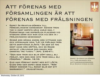 Att f?renas med
     f?rsamlingen ?r att
     f?renas med fr?lsningen
     ?    Dopet ?r Kristus-d?rren till
          f?rsamlingens gemenskap. Genom tron
          tar vi emot dopets g?va varje dag. I
          Fornkyrkan var dopsk?len placerad vid
          kyrkans d?rr och man gick via den in i
          fr?lsningens gemenskap.
     ?    Ocks? med m?nga andra ord vittnade han
          och uppmanade dem: "L?t er fr?lsas fr?n
          detta bortv?nda sl?kte." De som d? tog
          emot hans ord d?ptes, och s? ?kade
          antalet l?rjungar den dagen med
          omkring tre tusen. (Apg. 2:40-41).
     ?    Den som tror och blir d?pt skall bli
          fr?lst, men den som inte tror skall bli
          f?rd?md. (Mark. 16:16)                   Dopet ?r Kristus-d?rren
                                                    till fr?lsningen och
     ?    Gud har f?renat dopet med sitt l?fte.     nattvardsgemenskapen.
                                                    Bild: Muonio kyrkas altare
          Guds Ord ger dopet dess kraft. N?r
          Ordet kommer till ?mnet blir det ett
          sakrament. (Augustinus).

Wednesday, October 20, 2010
 