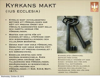 Kyrkans makt
     (ius ecclesia)
     ?   Kyrklig makt (nycklamakten)
         betyder att f?rsamlingen har
         r?tt att predika Ordet och
         f?rvalta sakramenten samt kalla
         och ins?tta herdar f?r
         f?rsamlingen.
     ?   Makten har getts f?r att
         evangeliet skall utspridas (dop-
         och missionsbefallningen) och
         villol?ror bek?mpas.
     ?   Denna makt har varje f?rsamling.
         Dessutom har varje kristen f?tt
         fullmakt att predika evangeliet i
         sin n?romgivning.
     ?   Enskilda kristna kan inte           Evangeliets l?senyckel
         anv?nda bindenyckeln. ?ven          befriar fr?n synd.
         apostlarna anv?nde dem              Bindenyckeln inneb?r att man
         tillsammans med f?rsamlingen.       binds i synden och f?r inte
         Anv?ndningen av bindenyckeln        komma till nattvarden.
         tillh?r pastorn och                 Bindenyckeln ?r en allvarlig
         f?rsamlingen (1 Kor. 5:3-4; Matt.   varning och kallelese till
                                             omv?ndelse fr?n den v?g som
         18:17).                             leder till f?rd?rv.

Wednesday, October 20, 2010
 