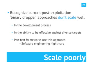 26


•  Recognize current post-exploitation
   ‘binary dropper’ approaches don’t scale well
  •  In the development process

  •  In the ability to be effective against diverse targets

  •  Pen-test frameworks use this approach
        - Software engineering nightmare




                            Scale poorly
 