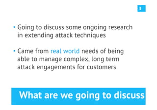 3



•  Going to discuss some ongoing research
   in extending attack techniques

•  Came from real world needs of being
   able to manage complex, long term
   attack engagements for customers



  What are we going to discuss
 