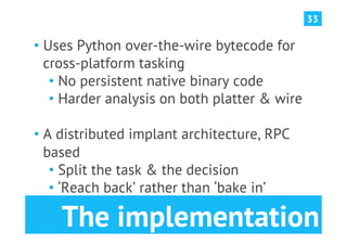 33

•  Uses Python over-the-wire bytecode for
   cross-platform tasking
    •  No persistent native binary code
    •  Harder analysis on both platter & wire

•  A distributed implant architecture, RPC
   based
    •  Split the task & the decision
    •  ‘Reach back’ rather than ‘bake in’

    The implementation
 