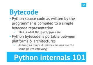 36


Bytecode
•  Python source code as written by the
   programmer is compiled to a simple
   bytecode representation
  ­  This is what the .pyc’s/.pyo’s are
•  Python bytecode is portable between
   platforms & architectures
  ­  As long as major & minor versions are the
     same (micro can vary)


  Python internals 101
 