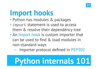 37


Import hooks
•  Python has modules & packages
•  import statement is used to access
   them & resolve their dependency tree
•  An import hook is custom importer that
   can be used to ﬁnd & load modules in
   non-standard ways
    ­  Importer protocol deﬁned in PEP302


  Python internals 101
 