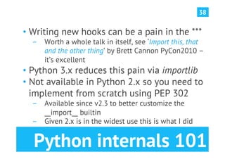 38


•  Writing new hooks can be a pain in the ***
  ­  Worth a whole talk in itself, see ‘Import this, that
     and the other thing’ by Brett Cannon PyCon2010 –
     it’s excellent
•  Python 3.x reduces this pain via importlib
•  Not available in Python 2.x so you need to
   implement from scratch using PEP 302
  ­  Available since v2.3 to better customize the
     __import__ builtin
  ­  Given 2.x is in the widest use this is what I did


  Python internals 101
 