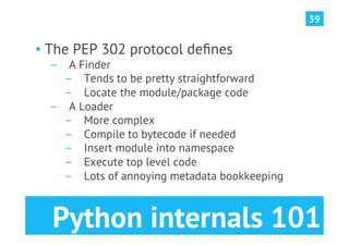 39


•  The PEP 302 protocol deﬁnes
  ­  A Finder
     ­  Tends to be pretty straightforward
     ­  Locate the module/package code
  ­  A Loader
     ­  More complex
     ­  Compile to bytecode if needed
     ­  Insert module into namespace
     ­  Execute top level code
     ­  Lots of annoying metadata bookkeeping



  Python internals 101
 