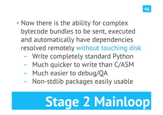 46


•  Now there is the ability for complex
   bytecode bundles to be sent, executed
   and automatically have dependencies
   resolved remotely without touching disk
    ­  Write completely standard Python
    ­  Much quicker to write than C/ASM
    ­  Much easier to debug/QA
    ­  Non-stdlib packages easily usable


         Stage 2 Mainloop
 