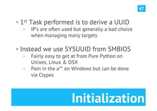 47


•  1st Task performed is to derive a UUID
  ­  IP’s are often used but generally a bad choice
     when managing many targets

•  Instead we use SYSUUID from SMBIOS
  ­  Fairly easy to get at from Pure Python on
     Unixes, Linux & OSX
  ­  Pain in the a** on Windows but can be done
     via Ctypes



                       Initialization
 