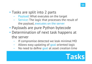 50

•  Tasks are split into 2 parts
  ­  Payload: What executes on the target
  ­  Service: The logic that processes the result of
     the payload, executes on the server
•  Payloads are pure Python bytecode
•  Determination of next task happens at
   the server
  ­  If compromise detected we leak minimal MO
  ­  Allows easy updating of goal oriented logic
  ­  No need to deﬁne goal at asset creation time


                                          Tasks
 