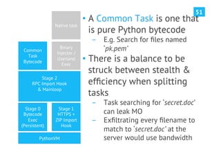 51
                             •  A Common Task is one that
               Native task
                                is pure Python bytecode
                               ­  E.g. Search for ﬁles named
 Common
                  Binary          ‘pk.pem’
                Injector /
   Task
 Bytecode
                Userland
                   Exec
                             •  There is a balance to be
                                struck between stealth &
         Stage 2
     RPC Import Hook            efﬁciency when splitting
       & Mainloop
                                tasks
                               ­  Task searching for ‘secret.doc’
  Stage 0       Stage 1
 Bytecode       HTTPS +           can leak MO
   Exec        ZIP Import      ­  Exﬁltrating every ﬁlename to
(Persistent)      Hook
                                  match to ‘secret.doc’ at the
         PythonVM                 server would use bandwidth
 
