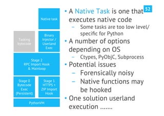 52
                             •  A Native Task is one that
               Native task      executes native code
                               ­  Some tasks are too low level/
                  Binary          speciﬁc for Python
  Tasking
 bytecode
                Injector /
                Userland     •  A number of options
                   Exec
                                depending on OS
         Stage 2
                               ­  Ctypes, PyObjC, Subprocess
     RPC Import Hook
       & Mainloop
                             •  Potential issues
                                 ­  Forensically noisy
  Stage 0
 Bytecode
                Stage 1
                HTTPS +
                                 ­  Native functions may
   Exec
(Persistent)
               ZIP Import
                  Hook
                                    be hooked
                             •  One solution userland
         PythonVM
                                execution …….
 