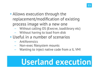 53


•  Allows execution through the
   replacement/modiﬁcation of existing
   process image with a new one
  ­  Without calling OS (Execve, loadlibrary etc)
  ­  Without having to load from disk
•  Useful in a number of scenarios
  ­  Antiforensics
  ­  Non-exec ﬁlesystem mounts
  ­  Wanting to inject native code from a IL VM!



       Userland execution
 