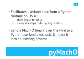 55


•  Facilitates userland exec from a Python
   runtime on OS X
  ­  Think PyELF for OS X
  ­  Nicely sidesteps code-signing controls

•  Send a Mach-O binary over the wire to a
   Python userland exec task, & inject it
   into an existing process



                               pyMachO
 