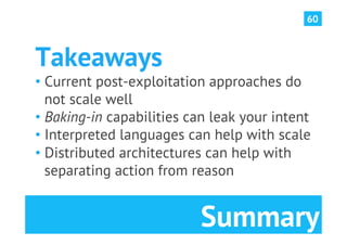 60



Takeaways
•  Current post-exploitation approaches do
   not scale well
•  Baking-in capabilities can leak your intent
•  Interpreted languages can help with scale
•  Distributed architectures can help with
   separating action from reason


                           Summary
 