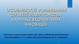 ОСОБЛИВОСТІ ФОРМУВАННЯОСОБЛИВОСТІ ФОРМУВАННЯ
СТРАТЕГІЇ ПІДПРИЄМСТВАСТРАТЕГІЇ ПІДПРИЄМСТВА
НА РИНКУ ЕКОЛОГІЧНИХНА РИНКУ ЕКОЛОГІЧНИХ
ІННОВАЦІЙІННОВАЦІЙ
ППідготував: студентідготував: студент IVIV курсу, ФЕтаУ, спец. 6504, гр. ЕЕП-405, Валентин Кириченкокурсу, ФЕтаУ, спец. 6504, гр. ЕЕП-405, Валентин Кириченко
Науковий керівник: к. е. н., доцент каф. стратегії підприємств Є. В. ПрохороваНауковий керівник: к. е. н., доцент каф. стратегії підприємств Є. В. Прохорова
 