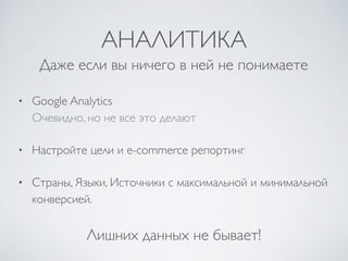 АНАЛИТИКА
• Google Analytics 
Очевидно, но не все это делают	

• Настройте цели и e-commerce репортинг	

• Страны, Языки, Источники с максимальной и минимальной
конверсией.
Даже если вы ничего в ней не понимаете
Лишних данных не бывает!
 