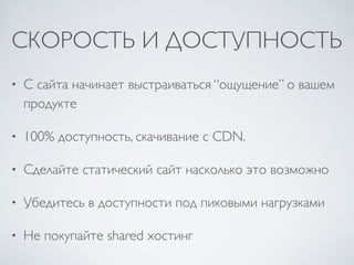 СКОРОСТЬ И ДОСТУПНОСТЬ
• С сайта начинает выстраиваться “ощущение” о вашем
продукте	

• 100% доступность, скачивание с CDN.	

• Сделайте статический сайт насколько это возможно	

• Убедитесь в доступности под пиковыми нагрузками	

• Не покупайте shared хостинг
 