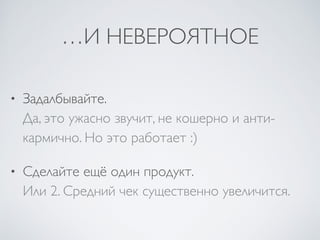 …И НЕВЕРОЯТНОЕ
• Задалбывайте.  
Да, это ужасно звучит, не кошерно и анти-
кармично. Но это работает :)	

• Сделайте ещё один продукт.  
Или 2. Средний чек существенно увеличится.
 