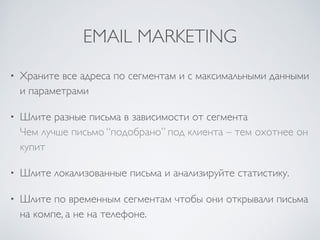 EMAIL MARKETING
• Храните все адреса по сегментам и с максимальными данными
и параметрами	

• Шлите разные письма в зависимости от сегмента 
Чем лучше письмо “подобрано” под клиента – тем охотнее он
купит	

• Шлите локализованные письма и анализируйте статистику.	

• Шлите по временным сегментам чтобы они открывали письма
на компе, а не на телефоне.
 
