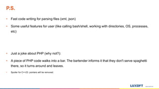 www.luxoft.com
P.S.
• Fast code writing for parsing files (xml, json)
• Some useful features for user (like calling bash/shell, working with directories, OS, processes,
etc)
• Just a joke about PHP (why not?):
• A piece of PHP code walks into a bar. The bartender informs it that they don't serve spaghetti
there, so it turns around and leaves.
• Spoiler for C++23: pointers will be removed.
 