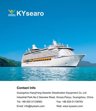 KYsearo
Contact Info
Guangzhou KangYang Seawter Desalination Equipment Co.,Ltd
Industrial Park,No.2 Seaview Road, Xinzao,Panyu, Guangzhou, China
Tel: +86 020 31129583 Fax: +86 020-31136793
Email: info@kysearo.com Web: www.kysearo.com
 