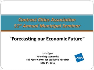 “Forecasting our Economic Future” Contract Cities Association51st Annual Municipal Seminar  Jack Kyser Founding Economist The Kyser Center for Economic Research May 14, 2010 