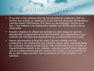 Si su hijo o hija obtiene más de tres tarjetas de cualquier color se tendrá que quedar en detención el día viernes después de escuela y ustedes serán informados. Por favor no se molesten mucho si su hijo o hija obtiene una tarjeta pero hablen con él/ella acerca de su respuesta.  Nuestro objetivo al utilizar las tarjetas es para asegurar que los estudiantes comprendan el comportamiento que esperamos y que realicen los cambios que esperamos de un estudiante de la ABC. Habrá oportunidad al final de cada Cal para hablar con los profesores y les pediremos que ustedes hagan esto, especialmente en cualquier materia donde hayan sido contactados por un Jefe de Departamento debido a las tarjetas. Ustedes pueden estar seguros que si existiera preocupación acerca del trabajo o comportamiento de su hijo o hija nosotros nos pondremos en comunicación con ustedes. Sistema de Tarjetas