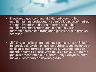 El esfuerzo que conduce al éxito debe ser de los estudiantes, los profesores y ustedes los padres/madres y lo más importante de una manera en que los estudiantes comprendan que la escuela y sus padres/madres están trabajando juntos por sus propios intereses.Mi última petición es que se suscriban a nuestro Boletín de Noticias (Newsletter) que se publica todos los lunes y les llega a sus correos electrónicos.  Ustedes pueden hacerlo a través del sitio Web de la escuela.   Ahora me gustaría presentarles a la Señora Sally Forsyth nuestra nueva Orientadora de noveno grado.