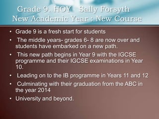    Grade 9. HOY   Sally Forsyth New Academic Year : New CourseGrade 9 is a fresh start for students  The middle years- grades 6- 8 are now over and students have embarked on a new path.This new path begins in Year 9 with the IGCSE programme and their IGCSE examinations in Year 10.Leading on to the IB programme in Years 11 and 12   Culminating with their graduation from the ABC in the year 2014University and beyond.