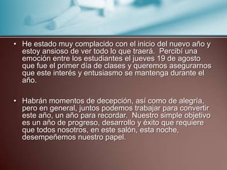 He estado muy complacido con el inicio del nuevo año y estoy ansioso de ver todo lo que traerá.  Percibí una emoción entre los estudiantes el jueves 19 de agosto que fue el primer día de clases y queremos asegurarnos que este interés y entusiasmo se mantenga durante el año.  Habrán momentos de decepción, así como de alegría, pero en general, juntos podemos trabajar para convertir este año, un año para recordar.  Nuestro simple objetivo es un año de progreso, desarrollo y éxito que requiere que todos nosotros, en este salón, esta noche, desempeñemos nuestro papel. 
